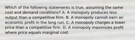 Which of the following statements is true, assuming the same cost and demand conditions? A. A monopoly produces less output than a competitive firm. B. A monopoly cannot earn an economic profit in the long run. C. A monopoly charges a lower price than a competitive firm. D. A monopoly maximizes profit where price equals marginal cost.