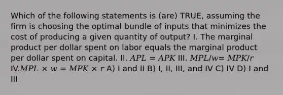 Which of the following statements is (are) TRUE, assuming the firm is choosing the optimal bundle of inputs that minimizes the cost of producing a given quantity of output? I. The marginal product per dollar spent on labor equals the marginal product per dollar spent on capital. II. 𝐴𝑃𝐿 = 𝐴𝑃𝐾 III. 𝑀𝑃𝐿/𝑤= 𝑀𝑃𝐾/𝑟 IV.𝑀𝑃𝐿 × 𝑤 = 𝑀𝑃𝐾 × 𝑟 A) I and II B) I, II, III, and IV C) IV D) I and III