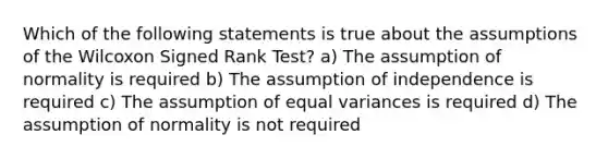 Which of the following statements is true about the assumptions of the Wilcoxon Signed Rank Test? a) The assumption of normality is required b) The assumption of independence is required c) The assumption of equal variances is required d) The assumption of normality is not required