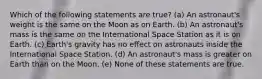 Which of the following statements are true? (a) An astronaut's weight is the same on the Moon as on Earth. (b) An astronaut's mass is the same on the International Space Station as it is on Earth. (c) Earth's gravity has no effect on astronauts inside the International Space Station. (d) An astronaut's mass is greater on Earth than on the Moon. (e) None of these statements are true.