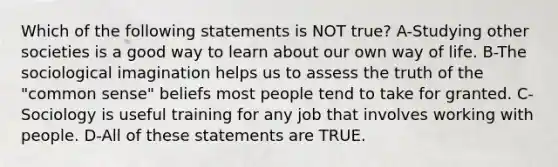 Which of the following statements is NOT true? A-Studying other societies is a good way to learn about our own way of life. B-The sociological imagination helps us to assess the truth of the "common sense" beliefs most people tend to take for granted. C-Sociology is useful training for any job that involves working with people. D-All of these statements are TRUE.