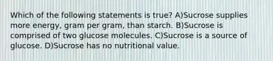 Which of the following statements is true? A)Sucrose supplies more energy, gram per gram, than starch. B)Sucrose is comprised of two glucose molecules. C)Sucrose is a source of glucose. D)Sucrose has no nutritional value.