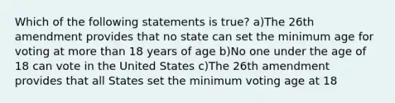 Which of the following statements is true? a)The 26th amendment provides that no state can set the minimum age for voting at more than 18 years of age b)No one under the age of 18 can vote in the United States c)The 26th amendment provides that all States set the minimum voting age at 18