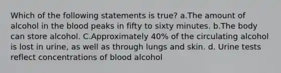 Which of the following statements is true? a.The amount of alcohol in the blood peaks in fifty to sixty minutes. b.The body can store alcohol. C.Approximately 40% of the circulating alcohol is lost in urine, as well as through lungs and skin. d. Urine tests reflect concentrations of blood alcohol