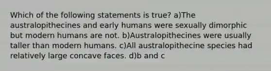 Which of the following statements is true? a)The australopithecines and early humans were sexually dimorphic but modern humans are not. b)Australopithecines were usually taller than modern humans. c)All australopithecine species had relatively large concave faces. d)b and c