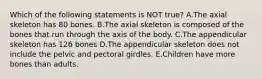 Which of the following statements is NOT true? A.The axial skeleton has 80 bones. B.The axial skeleton is composed of the bones that run through the axis of the body. C.The appendicular skeleton has 126 bones D.The appendicular skeleton does not include the pelvic and pectoral girdles. E.Children have more bones than adults.