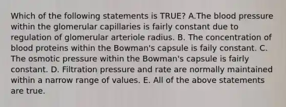 Which of the following statements is TRUE? A.<a href='https://www.questionai.com/knowledge/k7oXMfj7lk-the-blood' class='anchor-knowledge'>the blood</a> pressure within the glomerular capillaries is fairly constant due to regulation of glomerular arteriole radius. B. The concentration of blood proteins within the Bowman's capsule is faily constant. C. The osmotic pressure within the Bowman's capsule is fairly constant. D. Filtration pressure and rate are normally maintained within a narrow range of values. E. All of the above statements are true.