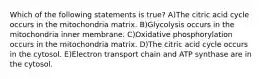 Which of the following statements is true? A)The citric acid cycle occurs in the mitochondria matrix. B)Glycolysis occurs in the mitochondria inner membrane. C)Oxidative phosphorylation occurs in the mitochondria matrix. D)The citric acid cycle occurs in the cytosol. E)Electron transport chain and ATP synthase are in the cytosol.