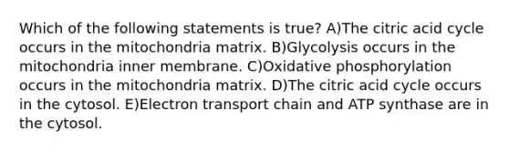 Which of the following statements is true? A)The citric acid cycle occurs in the mitochondria matrix. B)Glycolysis occurs in the mitochondria inner membrane. C)Oxidative phosphorylation occurs in the mitochondria matrix. D)The citric acid cycle occurs in the cytosol. E)Electron transport chain and ATP synthase are in the cytosol.