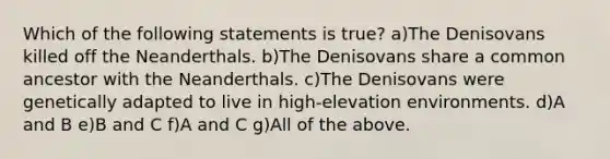 Which of the following statements is true? a)The Denisovans killed off the Neanderthals. b)The Denisovans share a common ancestor with the Neanderthals. c)The Denisovans were genetically adapted to live in high-elevation environments. d)A and B e)B and C f)A and C g)All of the above.