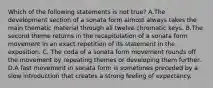 Which of the following statements is not true? A.The development section of a sonata form almost always takes the main thematic material through all twelve chromatic keys. B.The second theme returns in the recapitulation of a sonata form movement in an exact repetition of its statement in the exposition. C. The coda of a sonata form movement rounds off the movement by repeating themes or developing them further. D.A fast movement in sonata form is sometimes preceded by a slow introduction that creates a strong feeling of expectancy.