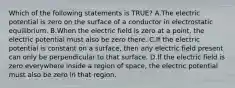 Which of the following statements is TRUE? A.The electric potential is zero on the surface of a conductor in electrostatic equilibrium. B.When the electric field is zero at a point, the electric potential must also be zero there. C.If the electric potential is constant on a surface, then any electric field present can only be perpendicular to that surface. D.If the electric field is zero everywhere inside a region of space, the electric potential must also be zero in that region.