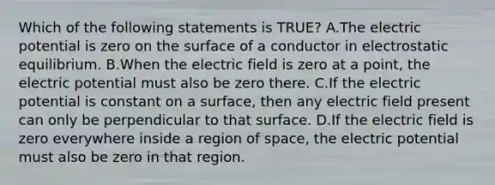 Which of the following statements is TRUE? A.The electric potential is zero on the surface of a conductor in electrostatic equilibrium. B.When the electric field is zero at a point, the electric potential must also be zero there. C.If the electric potential is constant on a surface, then any electric field present can only be perpendicular to that surface. D.If the electric field is zero everywhere inside a region of space, the electric potential must also be zero in that region.