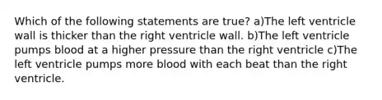 Which of the following statements are true? a)The left ventricle wall is thicker than the right ventricle wall. b)The left ventricle pumps blood at a higher pressure than the right ventricle c)The left ventricle pumps more blood with each beat than the right ventricle.