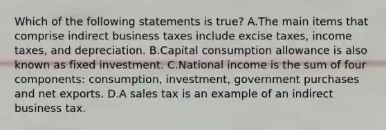 Which of the following statements is true? A.The main items that comprise indirect business taxes include excise taxes, income taxes, and depreciation. B.Capital consumption allowance is also known as fixed investment. C.National income is the sum of four components: consumption, investment, government purchases and net exports. D.A sales tax is an example of an indirect business tax.