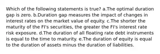 Which of the following statements is true? a.The optimal duration gap is zero. b.Duration gap measures the impact of changes in interest rates on the market value of equity. c.The shorter the maturity of the FI's securities, the greater the FI's interest rate risk exposure. d.The duration of all floating rate debt instruments is equal to the time to maturity. e.The duration of equity is equal to the duration of assets minus the duration of liabilities.