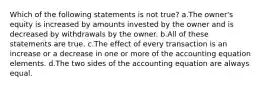 Which of the following statements is not true? a.The owner's equity is increased by amounts invested by the owner and is decreased by withdrawals by the owner. b.All of these statements are true. c.The effect of every transaction is an increase or a decrease in one or more of the accounting equation elements. d.The two sides of the accounting equation are always equal.