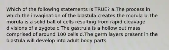 Which of the following statements is​ TRUE​? a.The process in which the invagination of the blastula creates the morula b.The morula is a solid ball of cells resulting from rapid cleavage divisions of a zygote c.The gastrula is a hollow out mass comprised of around 100 cells d.The germ layers present in the blastula will develop into adult body parts