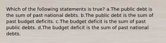 Which of the following statements is true? a.The public debt is the sum of past national debts. b.The public debt is the sum of past budget deficits. c.The budget deficit is the sum of past public debts. d.The budget deficit is the sum of past national debts.