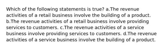 Which of the following statements is true? a.The revenue activities of a retail business involve the building of a product. b.The revenue activities of a retail business involve providing services to customers. c.The revenue activities of a service business involve providing services to customers. d.The revenue activities of a service business involve the building of a product.