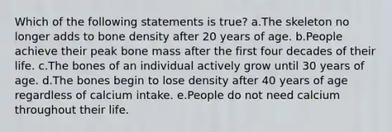 Which of the following statements is true? a.The skeleton no longer adds to bone density after 20 years of age. b.People achieve their peak bone mass after the first four decades of their life. c.The bones of an individual actively grow until 30 years of age. d.The bones begin to lose density after 40 years of age regardless of calcium intake. e.People do not need calcium throughout their life.