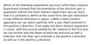 Which of the following statements are true? a)The Stern Gerlach Experiment showed that the orientation of the electron spin is quantized. b)From the Stern Gerlach experiment we can learn that it is possible to define at the same time the spin orientation in two different directions in space. c)With a Stern Gerlach apparatus we can select particles with a spin that's oriented in the positive z-direction. If we apply two Stern Gerlach apparatus in series, with the second rotated by 90° relative to the first one, we can further split the beam of particles and end up with a selection that has their spin oriented in the positive z-direction as well as in the positive y-direction.