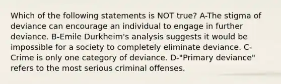 Which of the following statements is NOT true? A-The stigma of deviance can encourage an individual to engage in further deviance. B-Emile Durkheim's analysis suggests it would be impossible for a society to completely eliminate deviance. C-Crime is only one category of deviance. D-"Primary deviance" refers to the most serious criminal offenses.