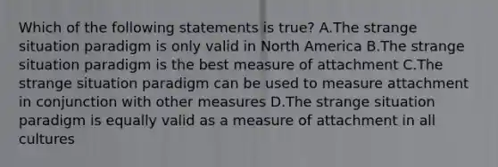 Which of the following statements is true? A.The strange situation paradigm is only valid in North America B.The strange situation paradigm is the best measure of attachment C.The strange situation paradigm can be used to measure attachment in conjunction with other measures D.The strange situation paradigm is equally valid as a measure of attachment in all cultures