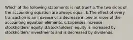 Which of the following statements is not true? a.The two sides of the accounting equation are always equal. b.The effect of every transaction is an increase or a decrease in one or more of the accounting equation elements. c.Expenses increase stockholders' equity. d.Stockholders' equity is increased by stockholders' investments and is decreased by dividends.