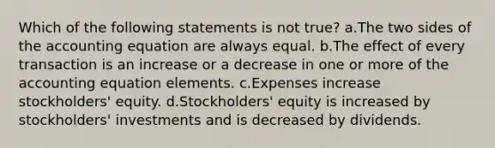 Which of the following statements is not true? a.The two sides of the accounting equation are always equal. b.The effect of every transaction is an increase or a decrease in one or more of the accounting equation elements. c.Expenses increase stockholders' equity. d.Stockholders' equity is increased by stockholders' investments and is decreased by dividends.