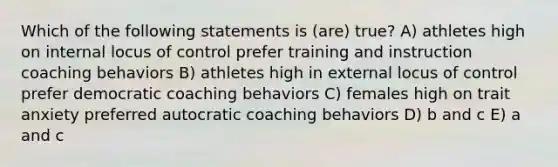 Which of the following statements is (are) true? A) athletes high on internal locus of control prefer training and instruction coaching behaviors B) athletes high in external locus of control prefer democratic coaching behaviors C) females high on trait anxiety preferred autocratic coaching behaviors D) b and c E) a and c