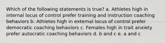 Which of the following statements is true? a. Athletes high in internal locus of control prefer training and instruction coaching behaviors b. Athletes high in external locus of control prefer democratic coaching behaviors c. Females high in trait anxiety prefer autocratic coaching behaviors d. b and c e. a and c