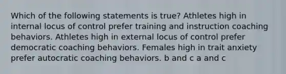 Which of the following statements is true? Athletes high in internal locus of control prefer training and instruction coaching behaviors. Athletes high in external locus of control prefer democratic coaching behaviors. Females high in trait anxiety prefer autocratic coaching behaviors. b and c a and c