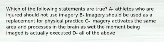 Which of the following statements are true? A- athletes who are injured should not use imagery B- Imagery should be used as a replacement for physical practice C- imagery activates the same area and processes in the brain as wet the moment being imaged is actually executed D- all of the above