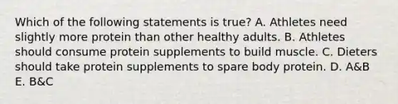 Which of the following statements is true? A. Athletes need slightly more protein than other healthy adults. B. Athletes should consume protein supplements to build muscle. C. Dieters should take protein supplements to spare body protein. D. A&B E. B&C