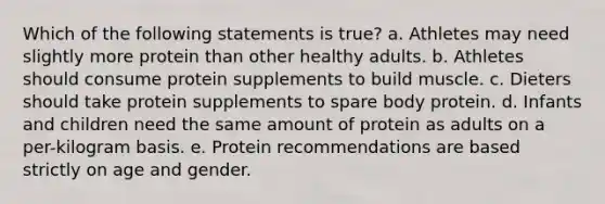 Which of the following statements is true?​ a. ​Athletes may need slightly more protein than other healthy adults. b. ​Athletes should consume protein supplements to build muscle. c. ​Dieters should take protein supplements to spare body protein. d. ​Infants and children need the same amount of protein as adults on a per-kilogram basis. e. ​Protein recommendations are based strictly on age and gender.