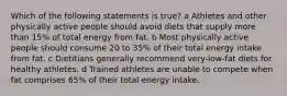 Which of the following statements is true? a Athletes and other physically active people should avoid diets that supply more than 15% of total energy from fat. b Most physically active people should consume 20 to 35% of their total energy intake from fat. c Dietitians generally recommend very-low-fat diets for healthy athletes. d Trained athletes are unable to compete when fat comprises 65% of their total energy intake.