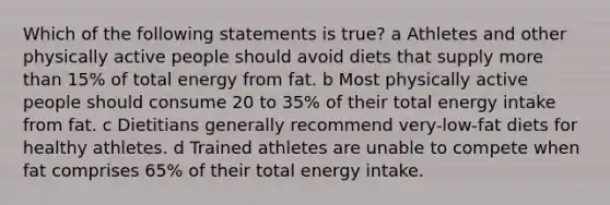 Which of the following statements is true? a Athletes and other physically active people should avoid diets that supply more than 15% of total energy from fat. b Most physically active people should consume 20 to 35% of their total energy intake from fat. c Dietitians generally recommend very-low-fat diets for healthy athletes. d Trained athletes are unable to compete when fat comprises 65% of their total energy intake.