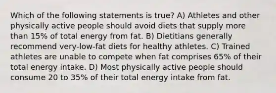 Which of the following statements is true? A) Athletes and other physically active people should avoid diets that supply more than 15% of total energy from fat. B) Dietitians generally recommend very-low-fat diets for healthy athletes. C) Trained athletes are unable to compete when fat comprises 65% of their total energy intake. D) Most physically active people should consume 20 to 35% of their total energy intake from fat.