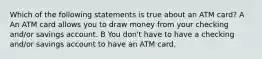 Which of the following statements is true about an ATM card? A An ATM card allows you to draw money from your checking and/or savings account. B You don't have to have a checking and/or savings account to have an ATM card.