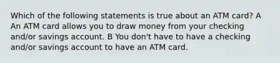 Which of the following statements is true about an ATM card? A An ATM card allows you to draw money from your checking and/or savings account. B You don't have to have a checking and/or savings account to have an ATM card.