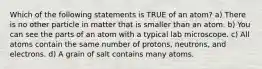 Which of the following statements is TRUE of an atom? a) There is no other particle in matter that is smaller than an atom. b) You can see the parts of an atom with a typical lab microscope. c) All atoms contain the same number of protons, neutrons, and electrons. d) A grain of salt contains many atoms.