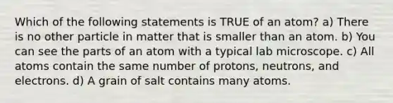 Which of the following statements is TRUE of an atom? a) There is no other particle in matter that is smaller than an atom. b) You can see the parts of an atom with a typical lab microscope. c) All atoms contain the same number of protons, neutrons, and electrons. d) A grain of salt contains many atoms.