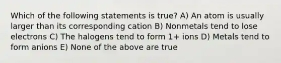 Which of the following statements is true? A) An atom is usually larger than its corresponding cation B) Nonmetals tend to lose electrons C) The halogens tend to form 1+ ions D) Metals tend to form anions E) None of the above are true