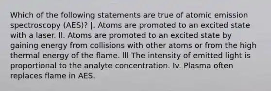 Which of the following statements are true of atomic emission spectroscopy (AES)? |. Atoms are promoted to an excited state with a laser. ll. Atoms are promoted to an excited state by gaining energy from collisions with other atoms or from the high thermal energy of the flame. lll The intensity of emitted light is proportional to the analyte concentration. Iv. Plasma often replaces flame in AES.