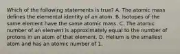 Which of the following statements is true? A. The atomic mass defines the elemental identity of an atom. B. Isotopes of the same element have the same atomic mass. C. The atomic number of an element is approximately equal to the number of protons in an atom of that element. D. Helium is the smallest atom and has an atomic number of 1.