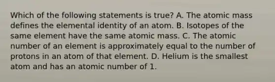 Which of the following statements is true? A. The atomic mass defines the elemental identity of an atom. B. Isotopes of the same element have the same atomic mass. C. The atomic number of an element is approximately equal to the number of protons in an atom of that element. D. Helium is the smallest atom and has an atomic number of 1.