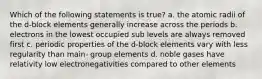 Which of the following statements is true? a. the atomic radii of the d-block elements generally increase across the periods b. electrons in the lowest occupied sub levels are always removed first c. periodic properties of the d-block elements vary with less regularity than main- group elements d. noble gases have relativity low electronegativities compared to other elements