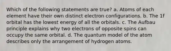 Which of the following statements are true? a. Atoms of each element have their own distinct electron configurations. b. The 1f orbital has the lowest energy of all the orbitals. c. The Aufbau principle explains why two electrons of opposite spins can occupy the same orbital. d. The quantum model of the atom describes only the arrangement of hydrogen atoms.