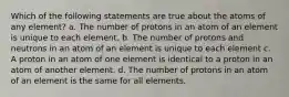 Which of the following statements are true about the atoms of any element? a. The number of protons in an atom of an element is unique to each element. b. The number of protons and neutrons in an atom of an element is unique to each element c. A proton in an atom of one element is identical to a proton in an atom of another element. d. The number of protons in an atom of an element is the same for all elements.